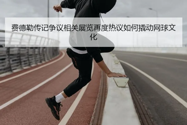 费德勒传记争议相关展览再度热议如何撬动网球文化